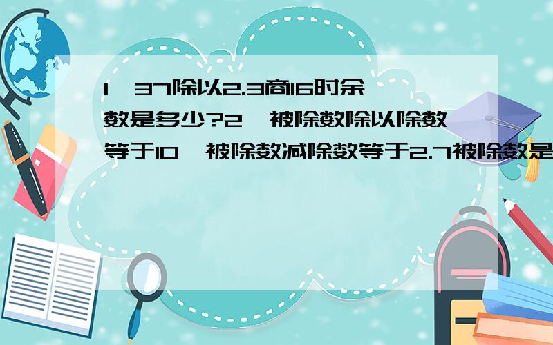 1、37除以2.3商16时余数是多少?2、被除数除以除数等于10,被除数减除数等于2.7被除数是（ ）,除数是（ ）