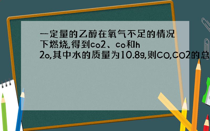 一定量的乙醇在氧气不足的情况下燃烧,得到co2、co和h2o,其中水的质量为10.8g,则CO,CO2的总质量为?在11