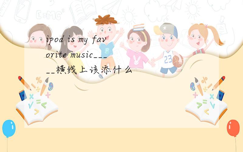 ipod is my favorite music_____横线上该添什么