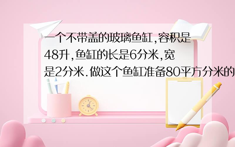 一个不带盖的玻璃鱼缸,容积是48升,鱼缸的长是6分米,宽是2分米.做这个鱼缸准备80平方分米的玻璃够不够