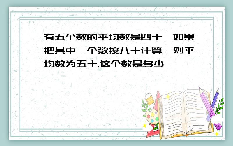 有五个数的平均数是四十,如果把其中一个数按八十计算,则平均数为五十.这个数是多少