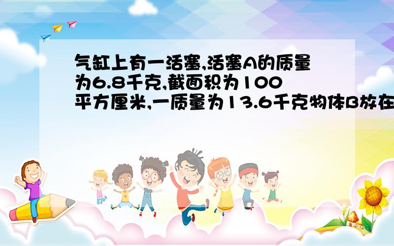 气缸上有一活塞,活塞A的质量为6.8千克,截面积为100平方厘米,一质量为13.6千克物体B放在活塞A上,活塞下面的封闭