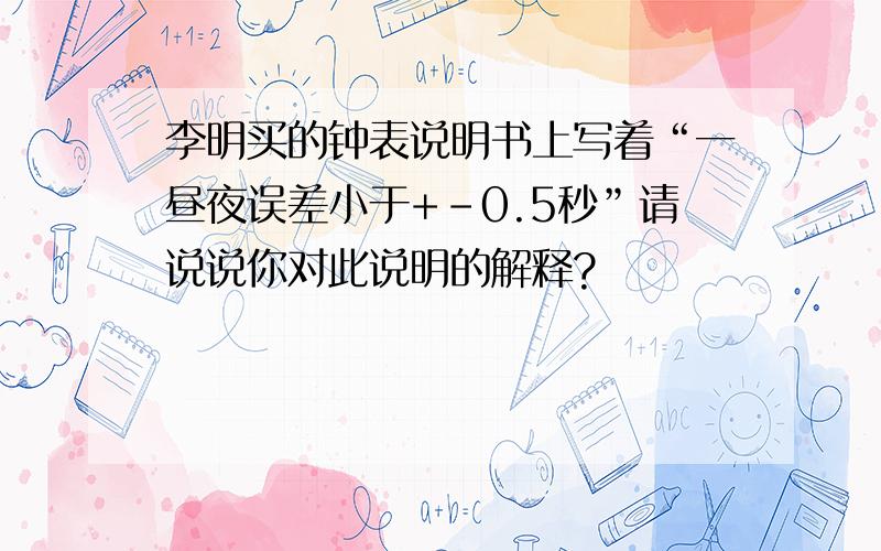 李明买的钟表说明书上写着“一昼夜误差小于+-0.5秒”请说说你对此说明的解释?