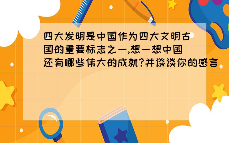 四大发明是中国作为四大文明古国的重要标志之一,想一想中国还有哪些伟大的成就?并谈谈你的感言