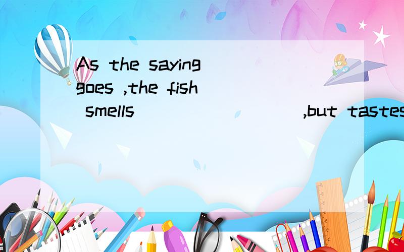 As the saying goes ,the fish smells ________ ,but tastes ___