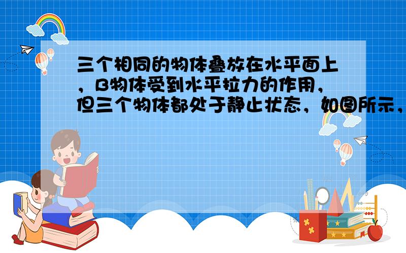 三个相同的物体叠放在水平面上，B物体受到水平拉力的作用，但三个物体都处于静止状态，如图所示，下列判断正确的是（　　）