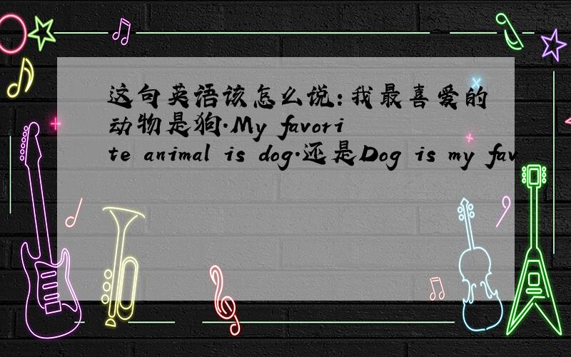 这句英语该怎么说：我最喜爱的动物是狗.My favorite animal is dog.还是Dog is my fav