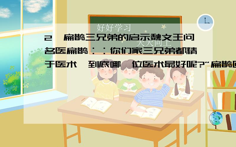 2、扁鹊三兄弟的启示魏文王问名医扁鹊：：你们家三兄弟都精于医术,到底哪一位医术最好呢?”扁鹊回答说：“大哥最好,二哥次之