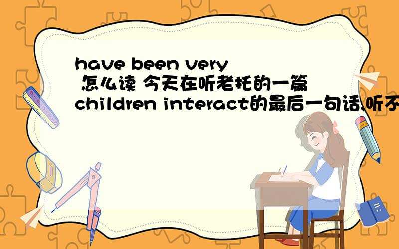 have been very 怎么读 今天在听老托的一篇children interact的最后一句话,听不懂啊