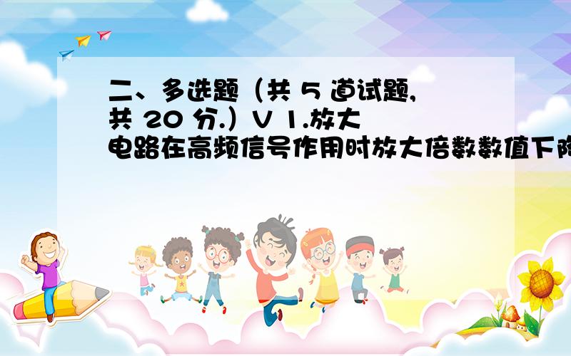 二、多选题（共 5 道试题,共 20 分.）V 1.放大电路在高频信号作用时放大倍数数值下降的原因是( ),而低频信号作