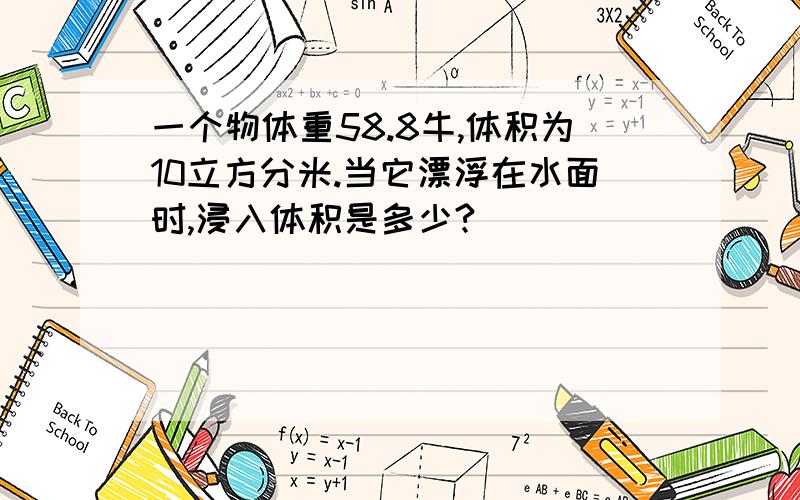 一个物体重58.8牛,体积为10立方分米.当它漂浮在水面时,浸入体积是多少?