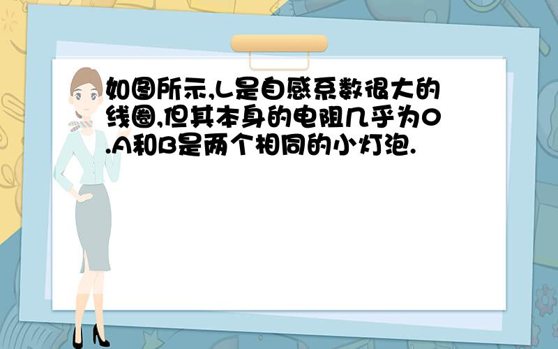 如图所示,L是自感系数很大的线圈,但其本身的电阻几乎为0.A和B是两个相同的小灯泡.