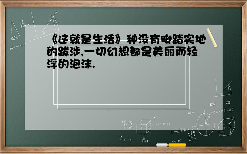 《这就是生活》种没有脚踏实地的跋涉,一切幻想都是美丽而轻浮的泡沫.