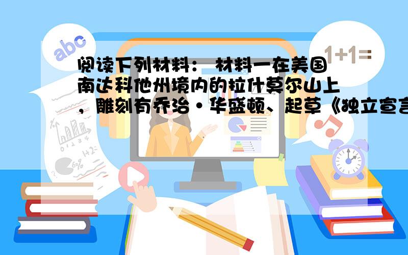 阅读下列材料： 材料一在美国南达科他州境内的拉什莫尔山上，雕刻有乔治·华盛顿、起草《独立宣言》的托马斯·杰斐逊、亚伯拉罕