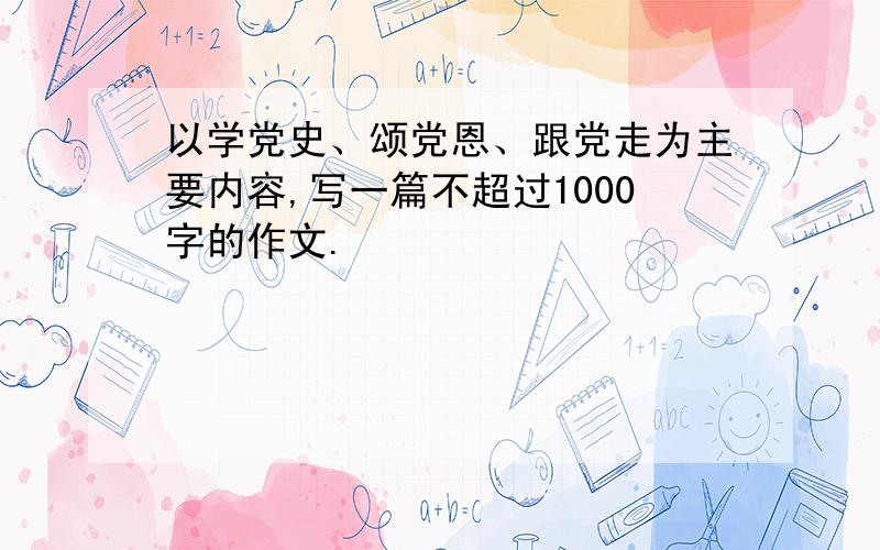 以学党史、颂党恩、跟党走为主要内容,写一篇不超过1000字的作文.