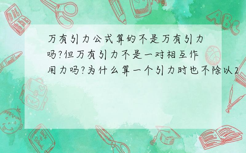 万有引力公式算的不是万有引力吗?但万有引力不是一对相互作用力吗?为什么算一个引力时也不除以2