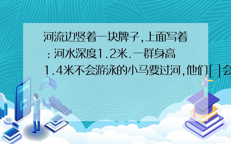 河流边竖着一块牌子,上面写着：河水深度1.2米.一群身高1.4米不会游泳的小马要过河,他们[ ]会有危险