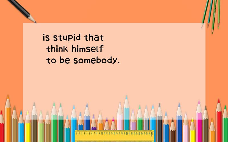 is stupid that think himself to be somebody.