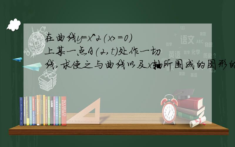 在曲线y=x^2(x>=0)上某一点A(2,t)处作一切线,求使之与曲线以及x轴所围成的图形的面积.