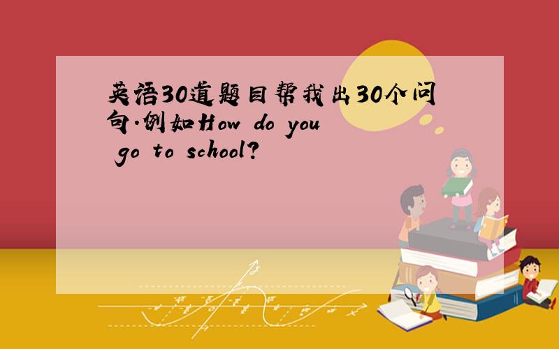 英语30道题目帮我出30个问句.例如How do you go to school?