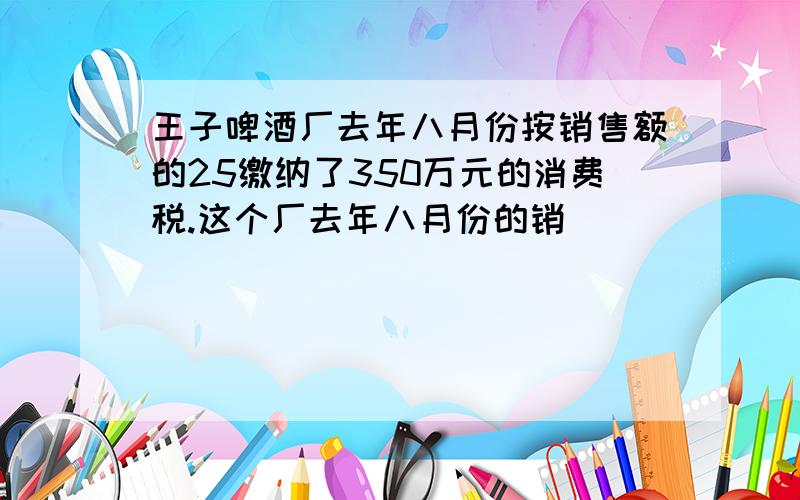 王子啤酒厂去年八月份按销售额的25缴纳了350万元的消费税.这个厂去年八月份的销