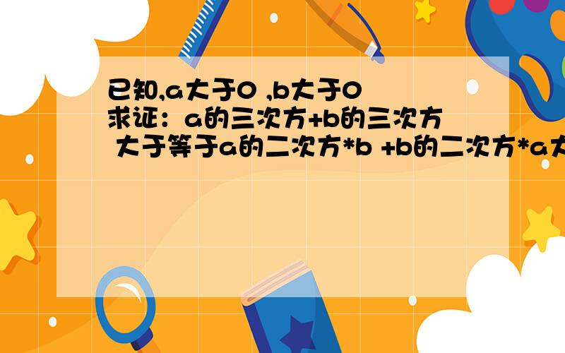 已知,a大于0 ,b大于0 求证：a的三次方+b的三次方 大于等于a的二次方*b +b的二次方*a大神们帮帮忙