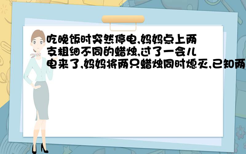 吃晚饭时突然停电,妈妈点上两支粗细不同的蜡烛,过了一会儿电来了,妈妈将两只蜡烛同时熄灭,已知两只蜡烛全是新的,如果熄灭时