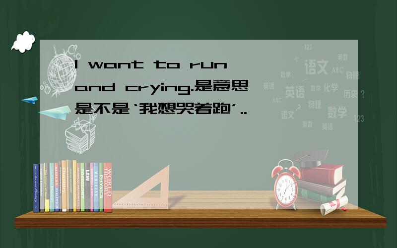 I want to run and crying.是意思是不是‘我想哭着跑’..