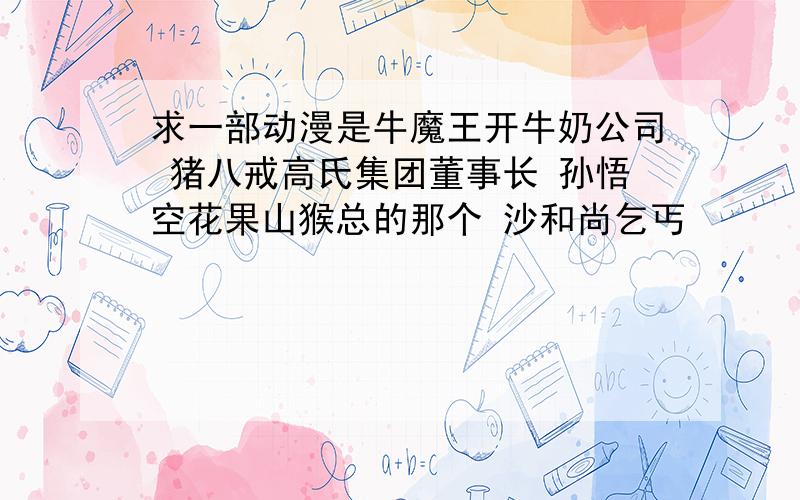 求一部动漫是牛魔王开牛奶公司 猪八戒高氏集团董事长 孙悟空花果山猴总的那个 沙和尚乞丐