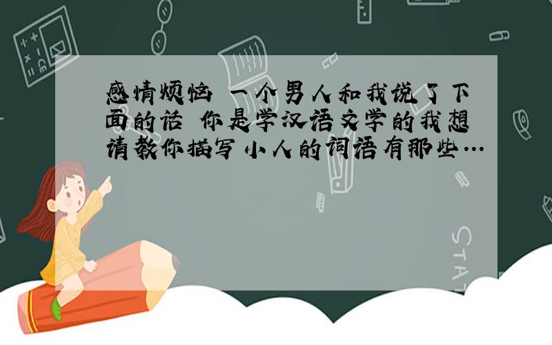 感情烦恼 一个男人和我说了下面的话 你是学汉语文学的我想请教你描写小人的词语有那些...