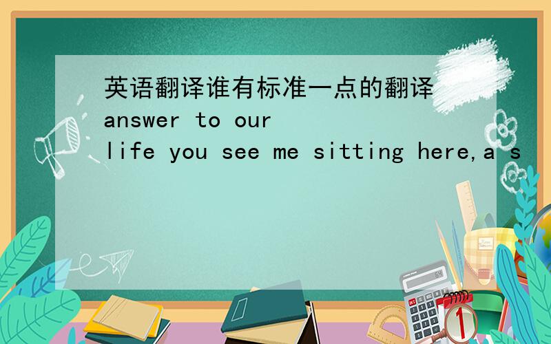 英语翻译谁有标准一点的翻译 answer to our life you see me sitting here,a s