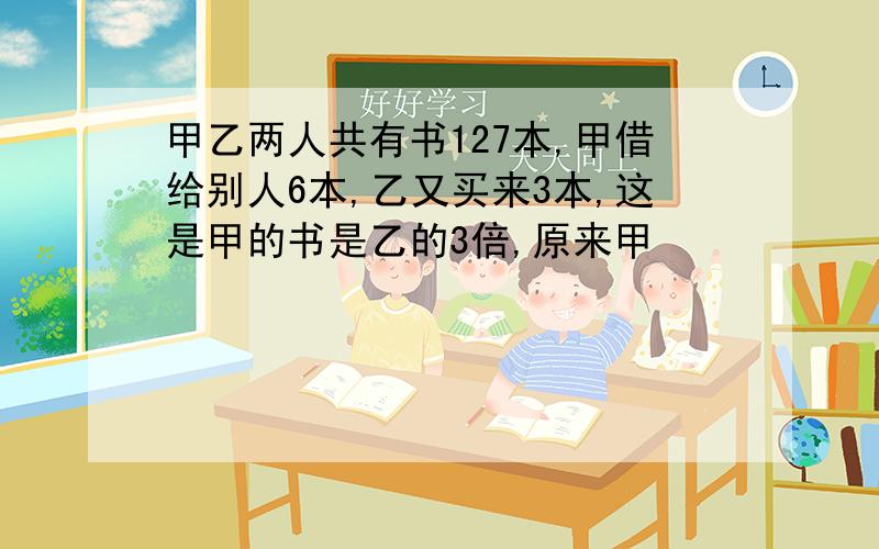 甲乙两人共有书127本,甲借给别人6本,乙又买来3本,这是甲的书是乙的3倍,原来甲