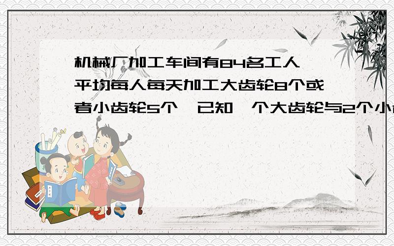 机械厂加工车间有84名工人,平均每人每天加工大齿轮8个或者小齿轮5个,已知一个大齿轮与2个小齿轮刚好配成一套,问需要分别