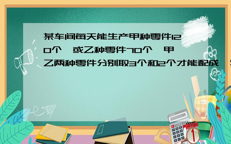 某车间每天能生产甲种零件120个,或乙种零件70个,甲、乙两种零件分别取3个和2个才能配成一套,要在30天内生产最多的成