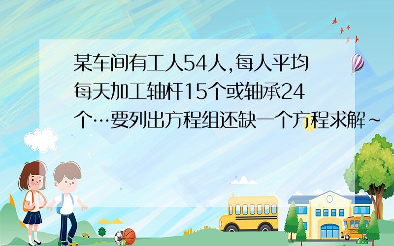 某车间有工人54人,每人平均每天加工轴杆15个或轴承24个…要列出方程组还缺一个方程求解~