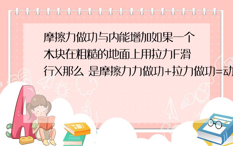 摩擦力做功与内能增加如果一个木块在粗糙的地面上用拉力F滑行X那么 是摩擦力力做功+拉力做功=动能增加量还是 摩擦力力做功