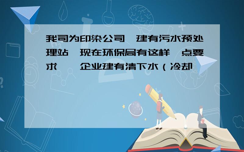 我司为印染公司,建有污水预处理站,现在环保局有这样一点要求——企业建有清下水（冷却