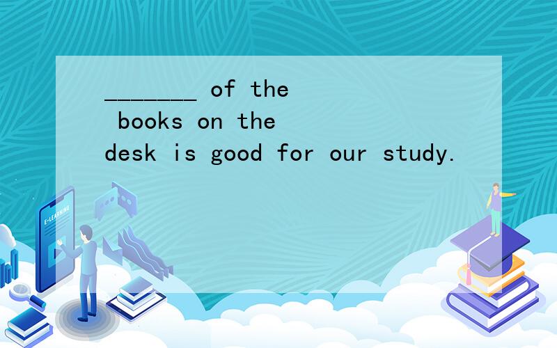 _______ of the books on the desk is good for our study.