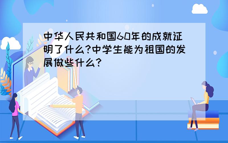 中华人民共和国60年的成就证明了什么?中学生能为祖国的发展做些什么?