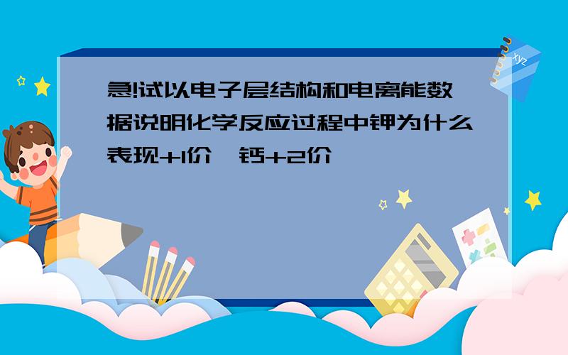 急!试以电子层结构和电离能数据说明化学反应过程中钾为什么表现+1价,钙+2价