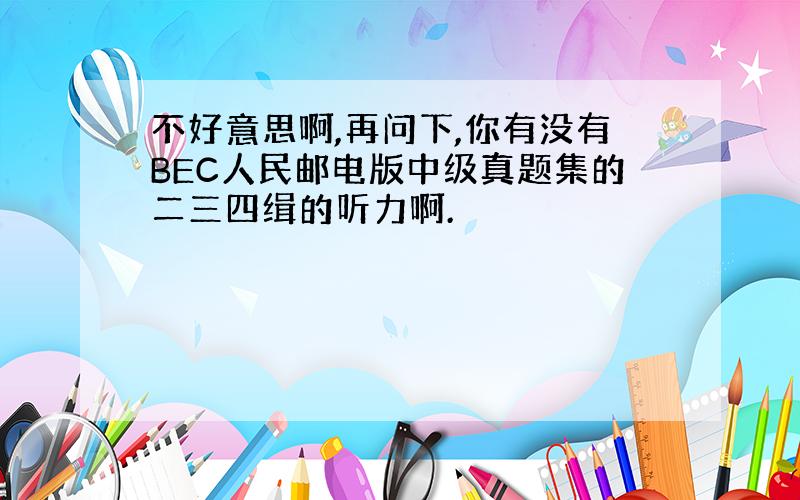 不好意思啊,再问下,你有没有BEC人民邮电版中级真题集的二三四缉的听力啊.