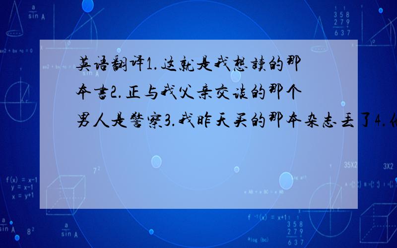 英语翻译1.这就是我想读的那本书2.正与我父亲交谈的那个男人是警察3.我昨天买的那本杂志丢了4.他住在一个窗子朝北的房间