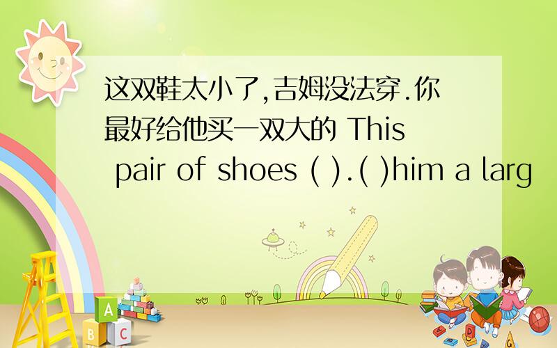 这双鞋太小了,吉姆没法穿.你最好给他买一双大的 This pair of shoes ( ).( )him a larg