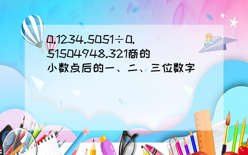 0.1234.5051÷0.51504948.321商的小数点后的一、二、三位数字