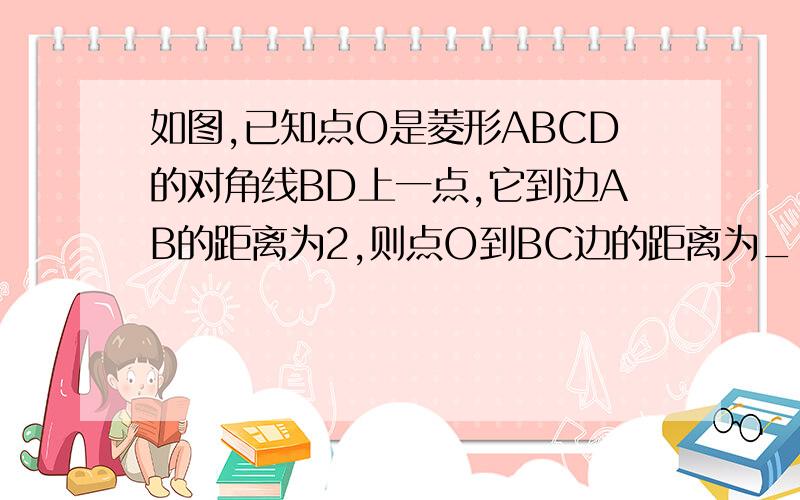 如图,已知点O是菱形ABCD的对角线BD上一点,它到边AB的距离为2,则点O到BC边的距离为____