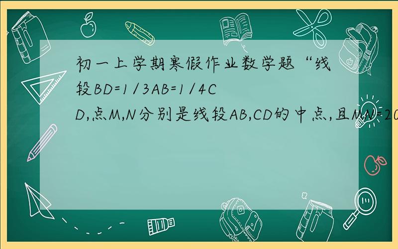 初一上学期寒假作业数学题“线段BD=1/3AB=1/4CD,点M,N分别是线段AB,CD的中点,且MN=20cm,求AC