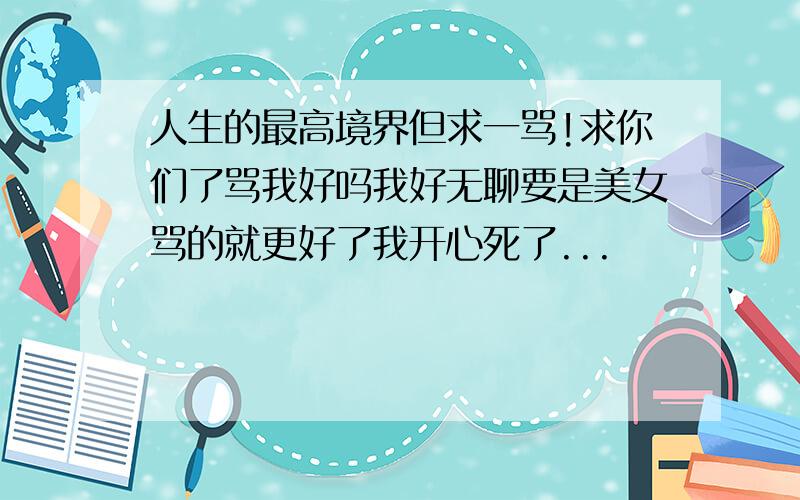 人生的最高境界但求一骂!求你们了骂我好吗我好无聊要是美女骂的就更好了我开心死了...