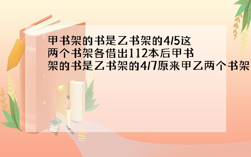 甲书架的书是乙书架的4/5这两个书架各借出112本后甲书架的书是乙书架的4/7原来甲乙两个书架上各有多少本