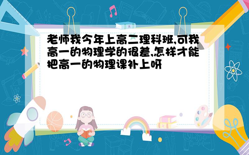 老师我今年上高二理科班,可我高一的物理学的很差,怎样才能把高一的物理课补上呀