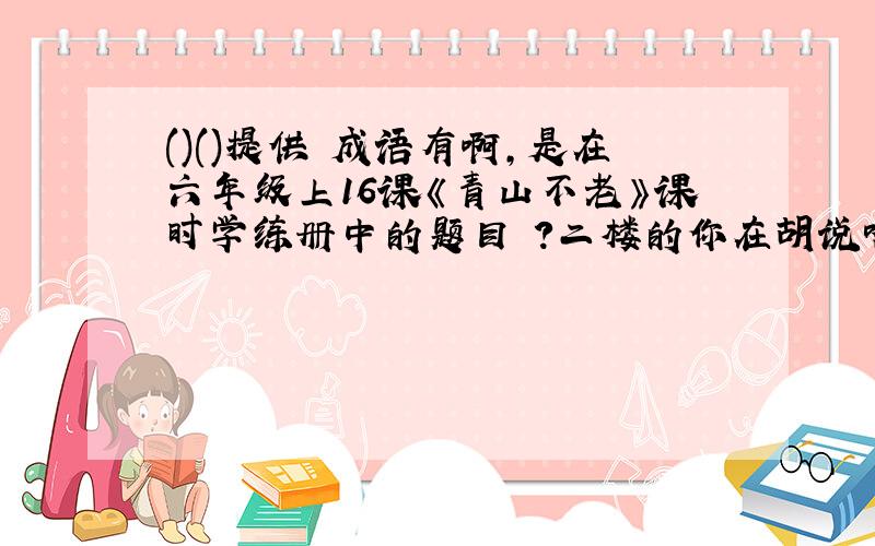 ()()提供 成语有啊,是在六年级上16课《青山不老》课时学练册中的题目 ?二楼的你在胡说啥呢? 你们别跟二楼说的了,这